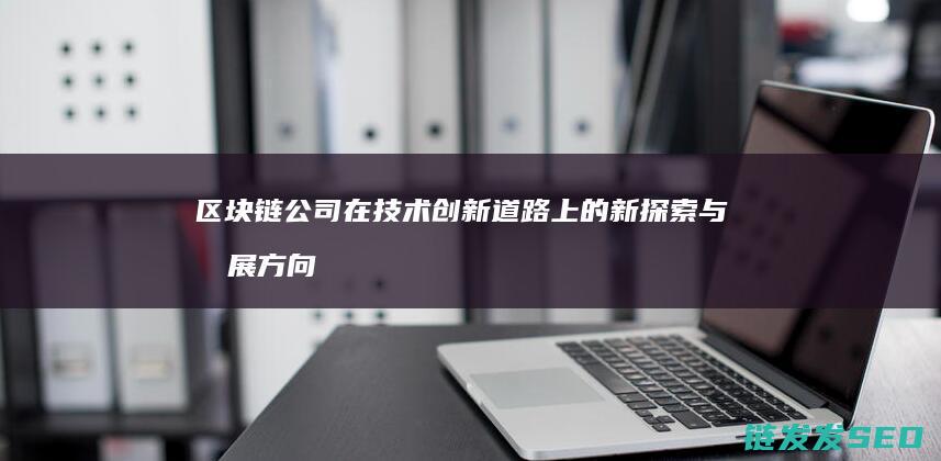 区块链公司在技术创新道路上的新探索与发展方向 (区块链公司在呼家楼)