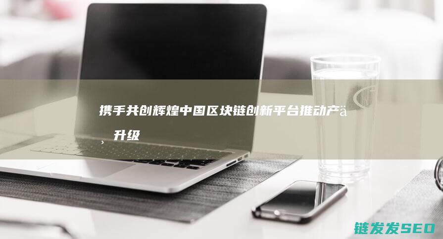 携手共创辉煌：中国区块链创新平台推动产业升级 (携手共创辉煌下一句)
