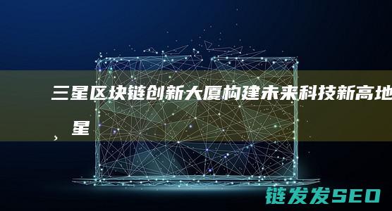 三星区块链创新大厦：构建未来科技新高地 (三星区块链创始人是谁)