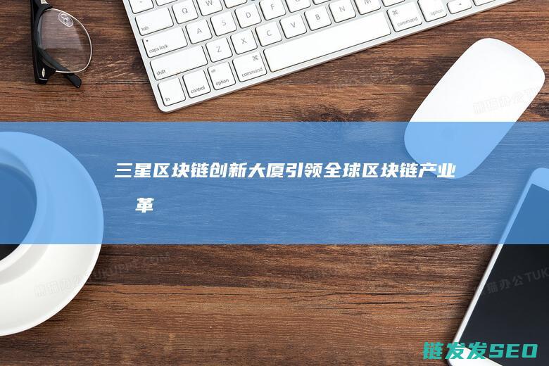 三星区块链创新大厦：引领全球区块链产业变革 (三星区块链创始人是谁)