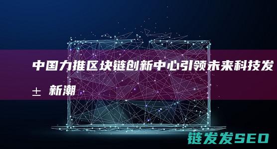 中国力推区块链创新中心：引领未来科技发展新潮流 (中国的区块)
