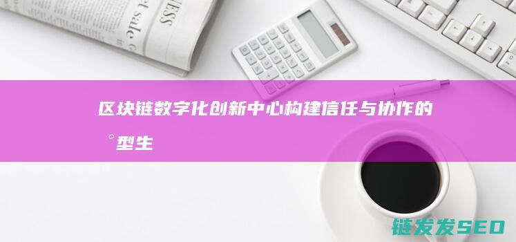 区块链数字化创新中心：构建信任与协作的新型生态系统 (区块链数字化平台)