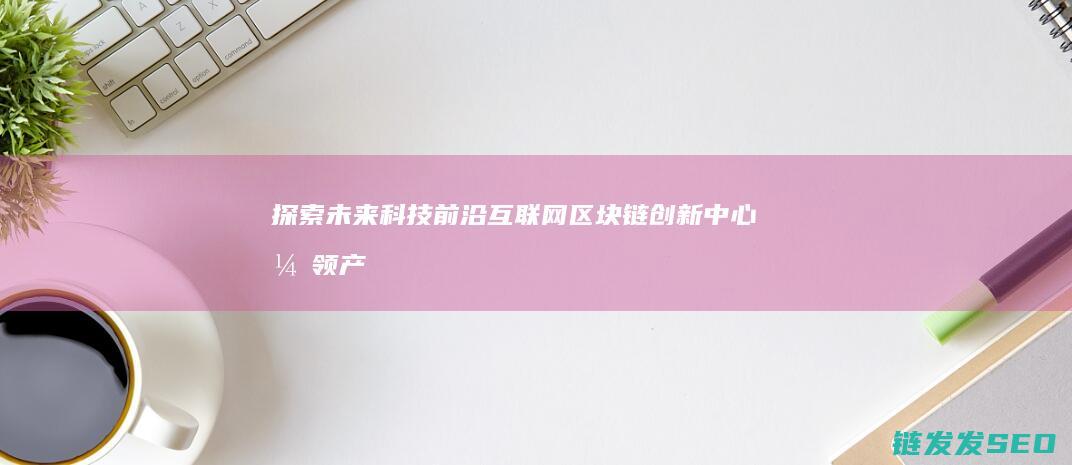 探索未来科技前沿：互联网区块链创新中心引领产业变革 (探索未来科技有限公司)