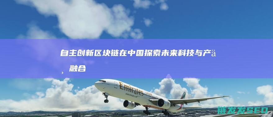 自主创新区块链在中国：探索未来科技与产业融合的新路径 (自主创新区块链是什么)