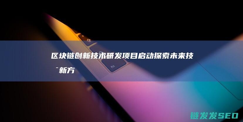 区块链创新技术研发项目启动：探索未来技术新方向 (区块链创新技术有哪些)