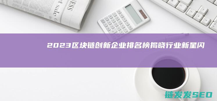 2023区块链创新企业排名榜揭晓：行业新星闪耀 (2023区块链与数字经济试题及答案)