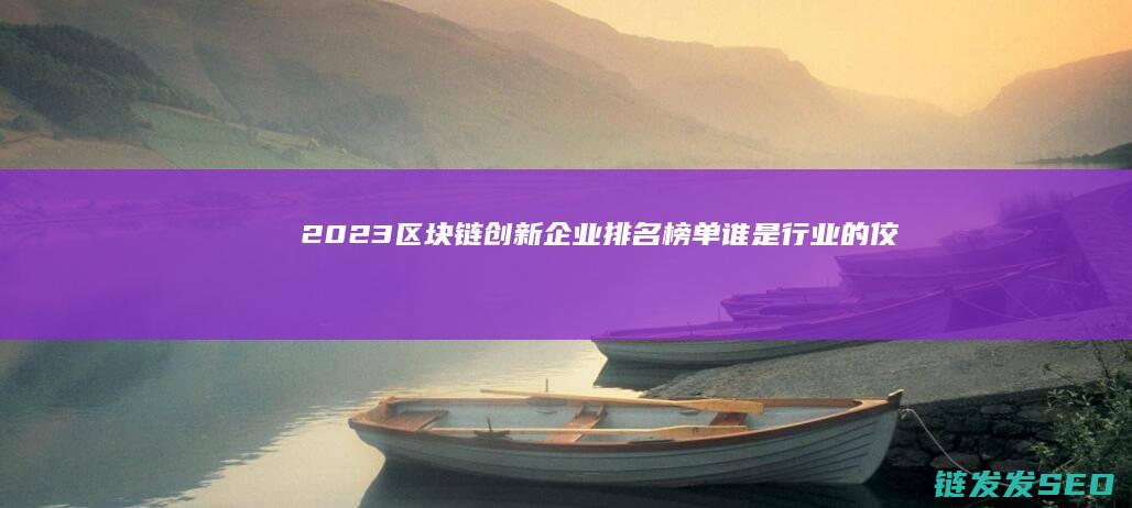 2023区块链创新企业排名榜单：谁是行业的佼佼者？ (2023区块链与数字经济试题及答案)