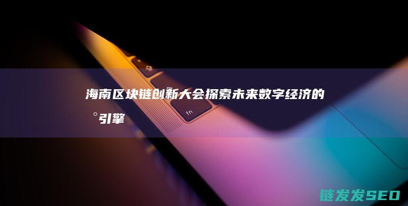 海南区块链创新大会：探索未来数字经济的新引擎 (海南区块链试验区官网)