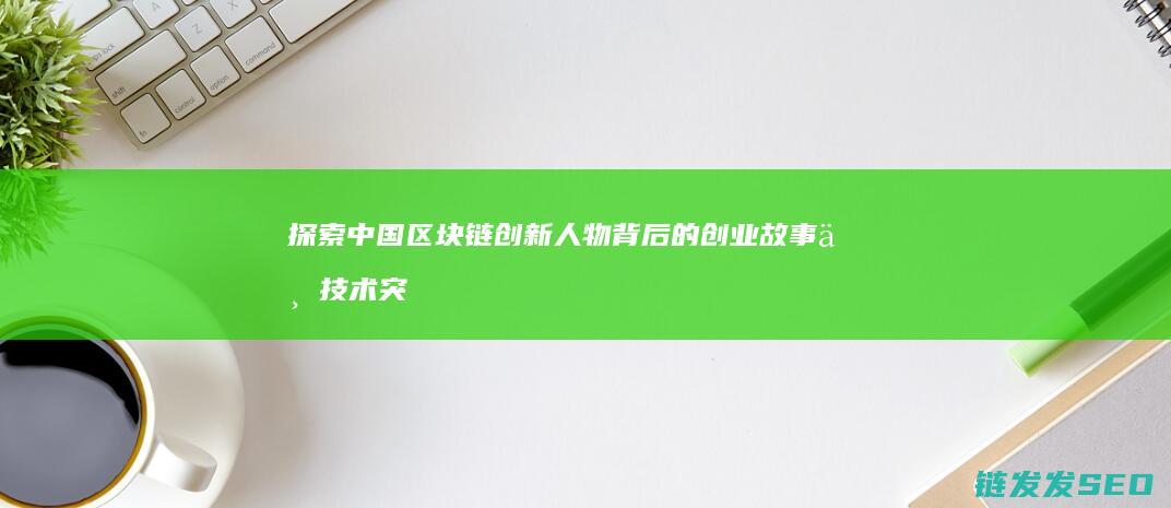 探索中国区块链创新人物背后的创业故事与技术突破 (探索区块链技术)