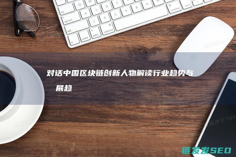 对话中国区块链创新人物：解读行业趋势与发展趋势 (对话区块链)