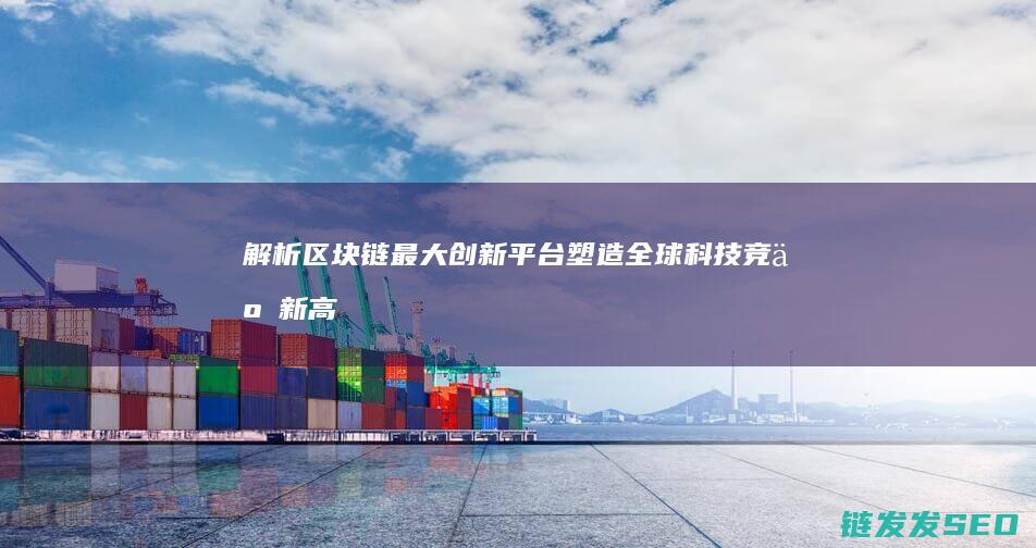 解析区块链最大创新平台：塑造全球科技竞争新高地 (解析区块链最新消息)