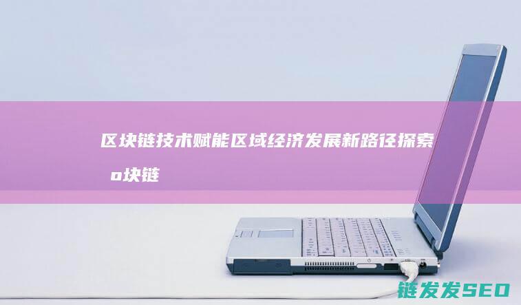 区块链技术赋能区域经济发展新路径探索 (区块链技术赋能会计信息质量)