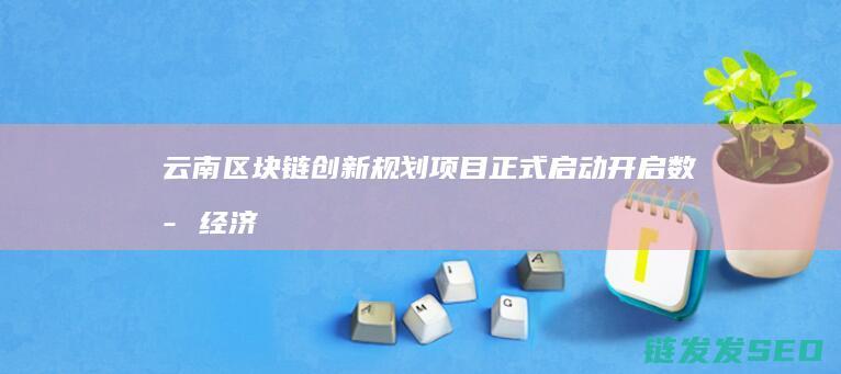 云南区块链创新规划项目正式启动：开启数字经济发展新篇章 (云南17个区块链项目)