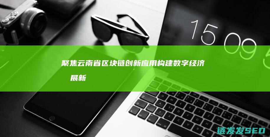 聚焦云南省区块链创新应用：构建数字经济发展新生态 (云南省区域)