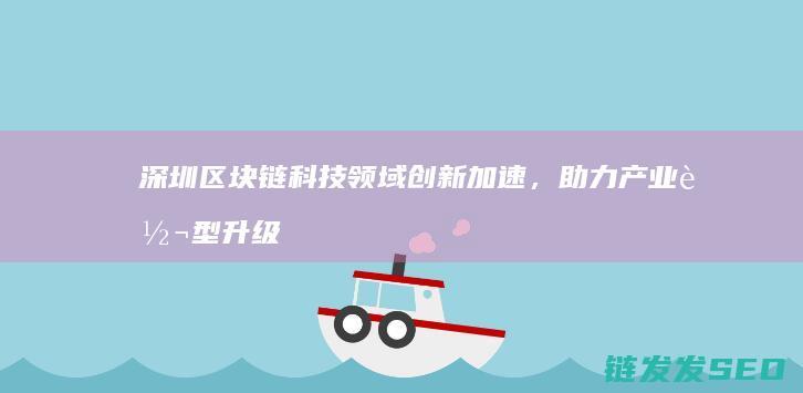 深圳区块链科技领域创新加速，助力产业转型升级 (深圳区块链科技有限公司)