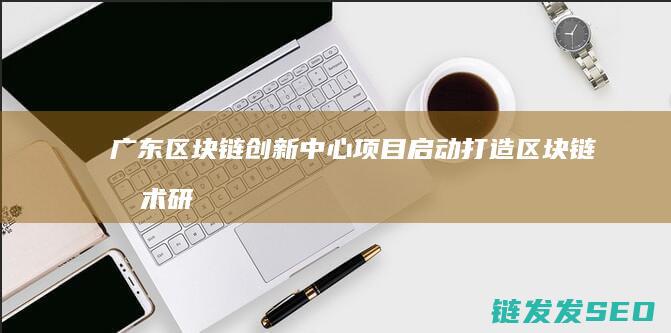 广东区块链创新中心项目启动：打造区块链技术研发与产业孵化高地 (广东区块链创新应用发展最新消息)