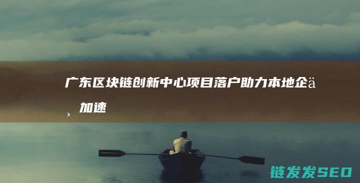 广东区块链创新中心项目落户：助力本地企业加速数字化转型 (广东区块链创始人是谁)