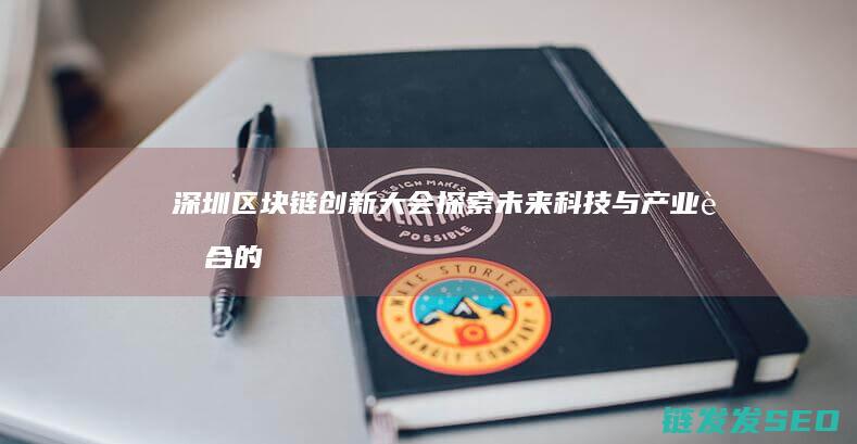 深圳区块链创新大会：探索未来科技与产业融合的新方向 (深圳区块链技术)