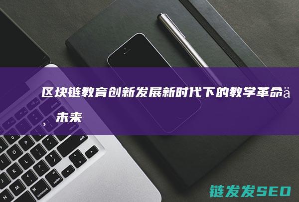 区块链教育创新发展：新时代下的教学革命与未来展望 (区块链教育产品)