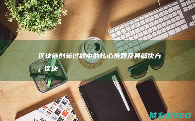 区块链创新过程中的核心难题及其解决方案 (区块链创新过程包括)