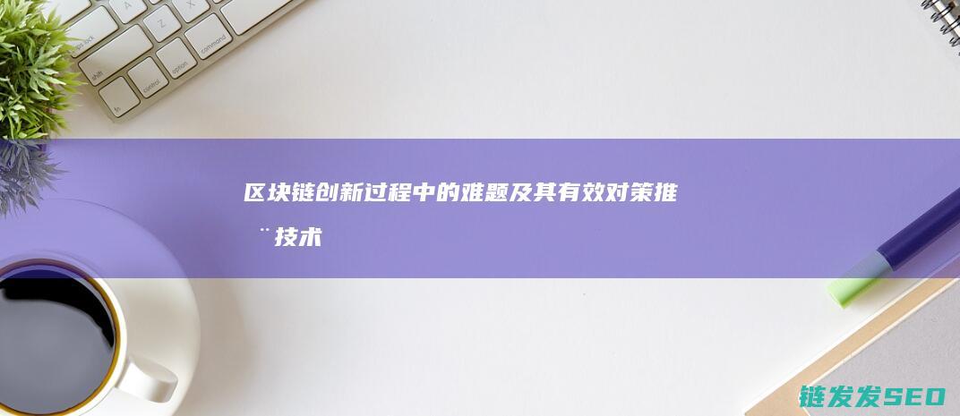 区块链创新过程中的难题及其有效对策：推动技术进步与应用 (区块链创新过程包括)