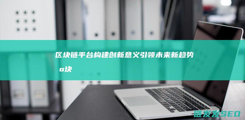 区块链平台构建：创新意义引领未来新趋势 (区块链平台构建方式)