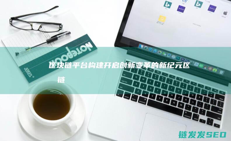 区块链平台构建：开启创新变革的新纪元 (区块链平台构建方式)