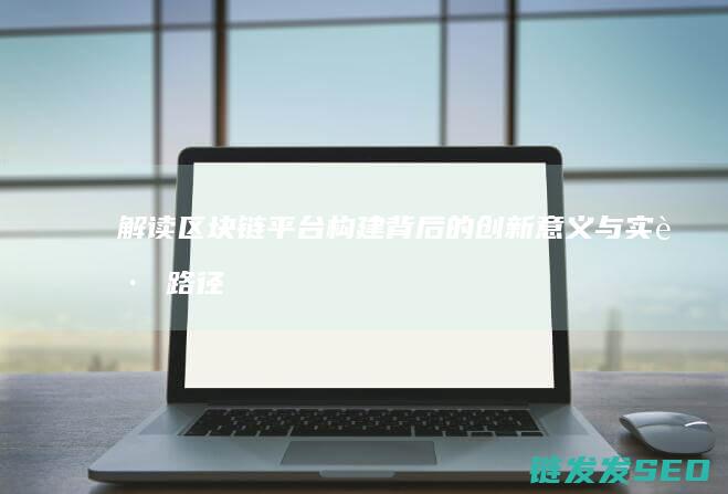 解读区块链平台构建背后的创新意义与实践路径 (平台区块链)
