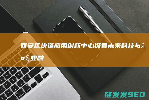 西安区块链应用创新中心：探索未来科技与产业融合的新路径 (西安市区块链)