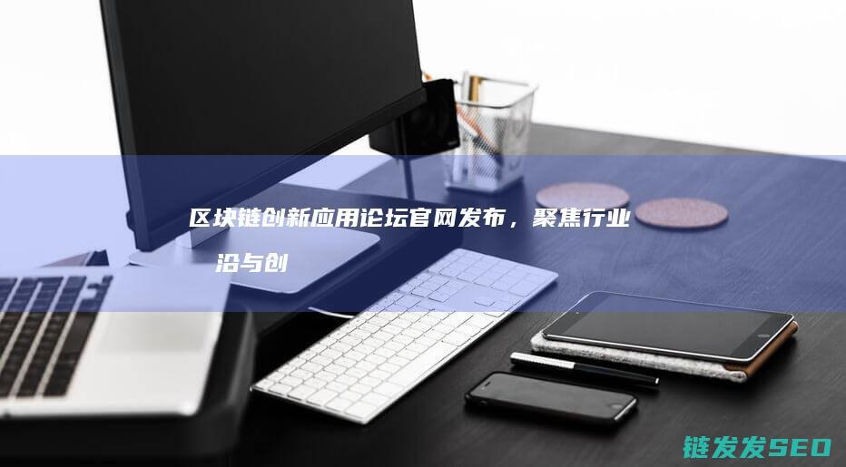 区块链创新应用论坛官网发布，聚焦行业前沿与创新实践 (区块链创新应用案例)