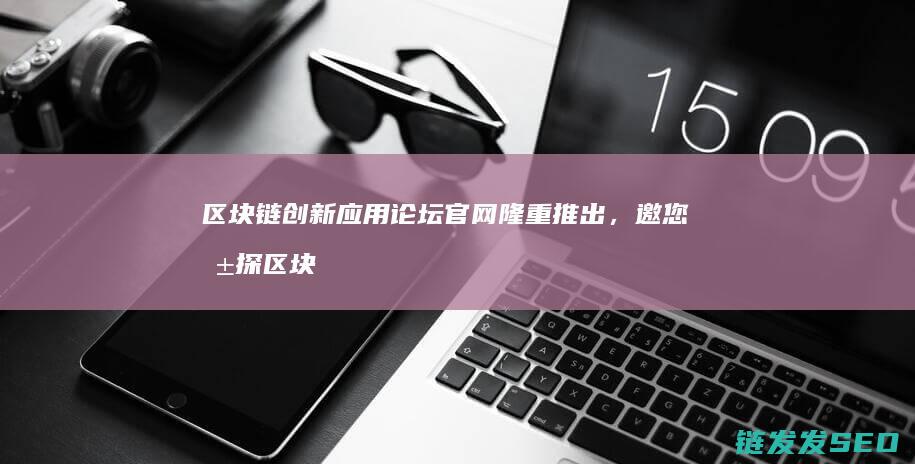 区块链创新应用论坛官网隆重推出，邀您共探区块链无限可能 (区块链创新应用试点)