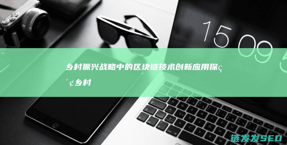 乡村振兴战略中的区块链技术创新应用探索 (乡村振兴战略的总要求包括哪五个方面)