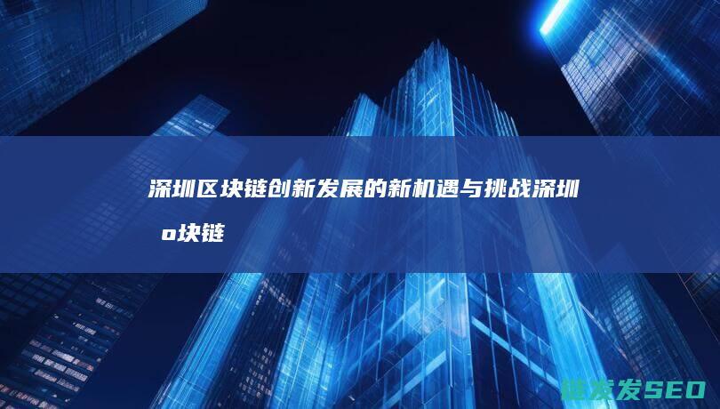 深圳区块链创新发展的新机遇与挑战 (深圳区块链技术)