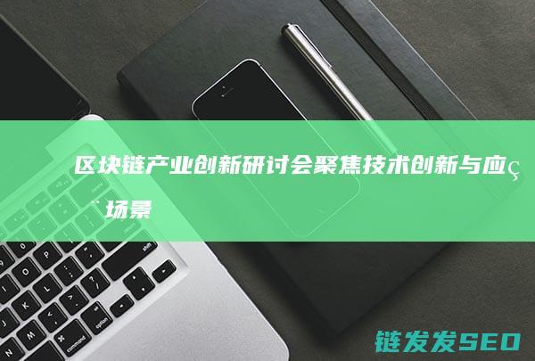 区块链产业创新研讨会：聚焦技术创新与应用场景 (区块链 产业)