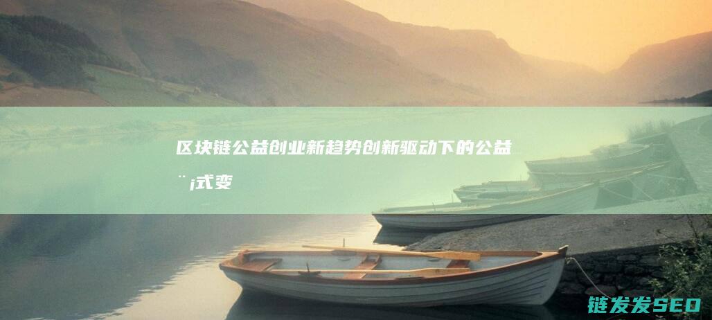 区块链公益创业新趋势：创新驱动下的公益模式变革 (区块链 公益)