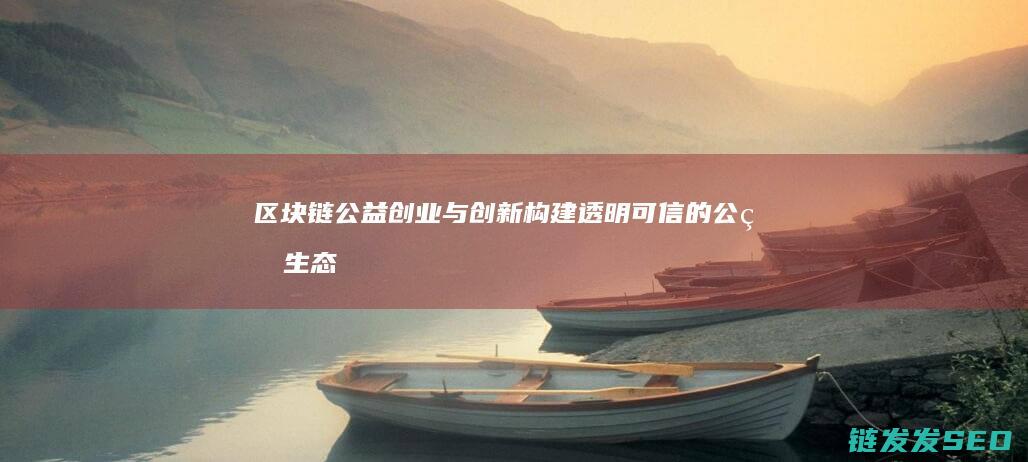 区块链公益创业与创新：构建透明可信的公益生态系统 (区块链 公益)