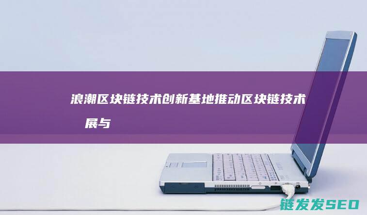 浪潮区块链技术创新基地：推动区块链技术发展与应用创新 (浪潮区块链技术有哪些)