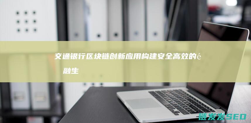 交通银行区块链创新应用：构建安全高效的金融生态体系 (交通银行区块链)