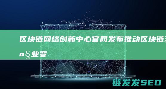 区块链网络创新中心官网发布：推动区块链产业变革 (区块链创新)
