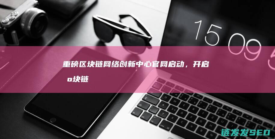 重磅！区块链网络创新中心官网启动，开启区块链新时代 (区块链chia)