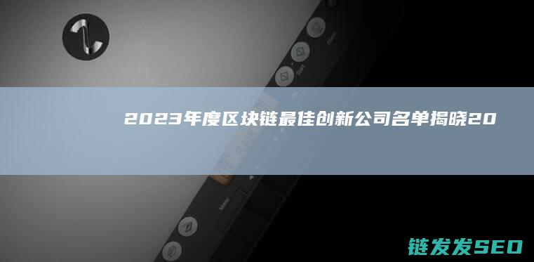 2023年度区块链最佳创新公司名单揭晓 (2023年度国家最高科学技术奖谁获得中国科技界崇高荣誉)