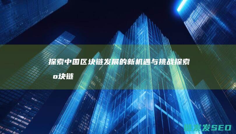 探索中国区块链发展的新机遇与挑战 (探索区块链技术)