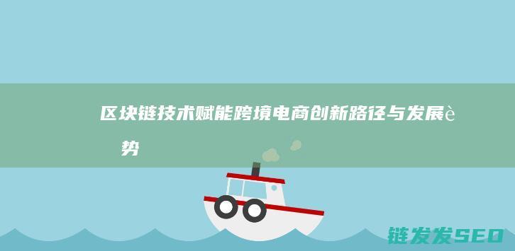 区块链技术赋能跨境电商：创新路径与发展趋势 (区块链技术赋能供应链金融)