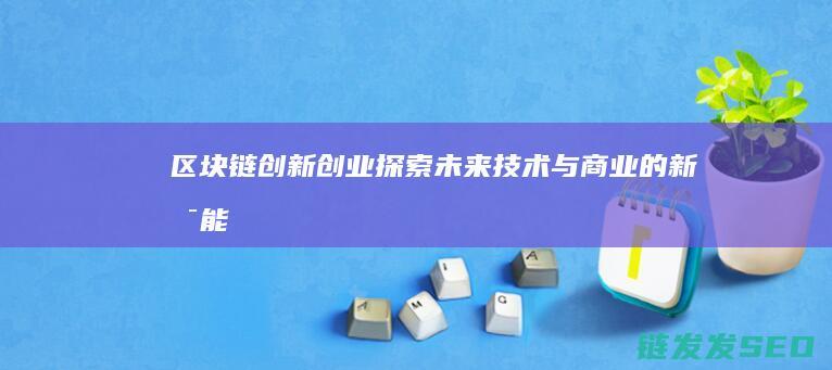 区块链创新创业：探索未来技术与商业的新可能 (区块链创新创业项目)