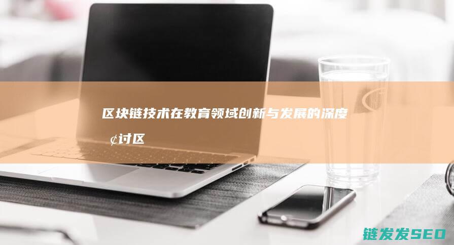 区块链技术在教育领域创新与发展的深度探讨 (区块链技术在金融科技领域中的应用有哪些优势)