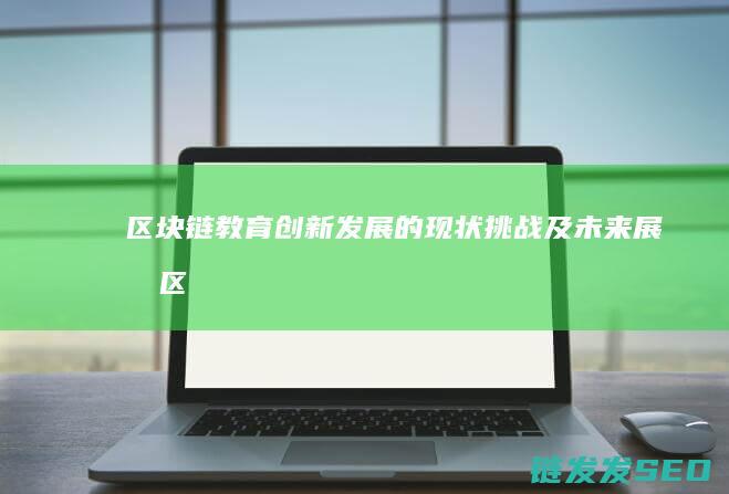 区块链教育创新发展的现状、挑战及未来展望 (区块链教育创始人是谁)