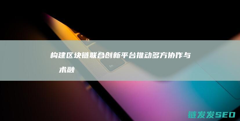 构建区块链联合创新平台：推动多方协作与技术融合 (构建区块链联盟的意义)