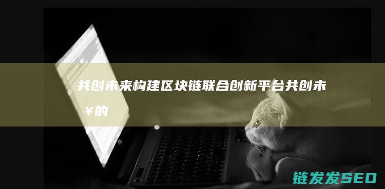 共创未来！构建区块链联合创新平台 (共创未来的下一句)