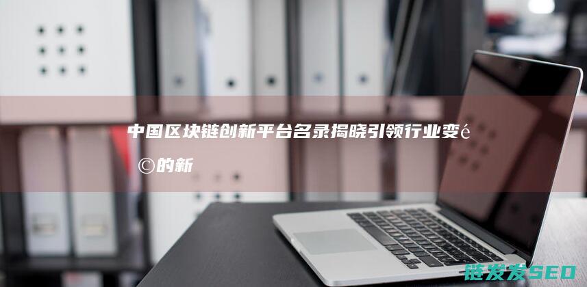 中国区块链创新平台名录揭晓：引领行业变革的新势力 (中国区块链创新应用案例集)