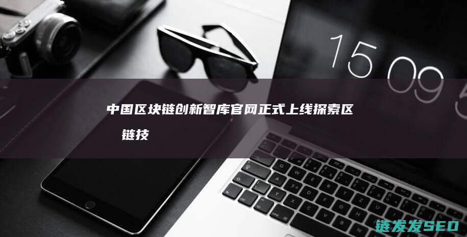 中国区块链创新智库官网正式上线：探索区块链技术与应用新未来 (中国区块链创新应用案例集)